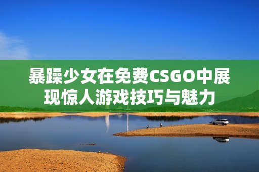 暴躁少女在免费CSGO中展现惊人游戏技巧与魅力