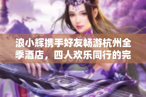 浪小辉携手好友畅游杭州全季酒店，四人欢乐同行的完美体验