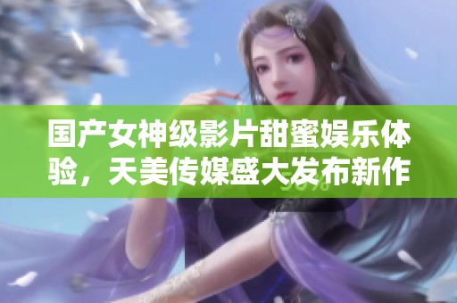 国产女神级影片甜蜜娱乐体验，天美传媒盛大发布新作