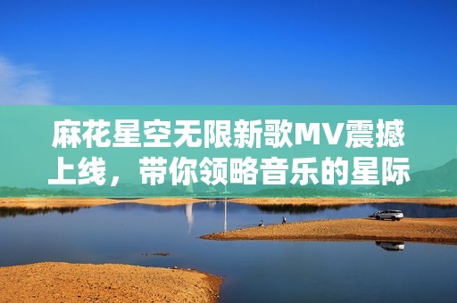 麻花星空无限新歌MV震撼上线，带你领略音乐的星际之旅