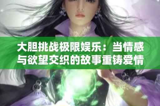 大胆挑战极限娱乐：当情感与欲望交织的故事重铸爱情观