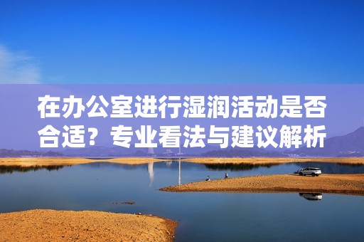 在办公室进行湿润活动是否合适？专业看法与建议解析