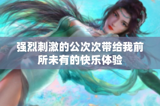 强烈刺激的公次次带给我前所未有的快乐体验