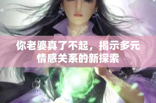 你老婆真了不起，揭示多元情感关系的新探索