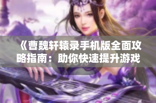 《曹魏轩辕录手机版全面攻略指南：助你快速提升游戏实力与技巧》