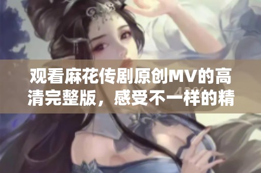 观看麻花传剧原创MV的高清完整版，感受不一样的精彩演绎