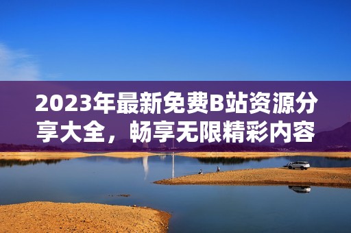 2023年最新免费B站资源分享大全，畅享无限精彩内容