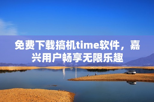 免费下载搞机time软件，嘉兴用户畅享无限乐趣