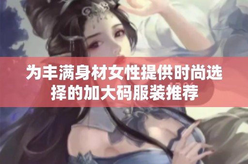 为丰满身材女性提供时尚选择的加大码服装推荐