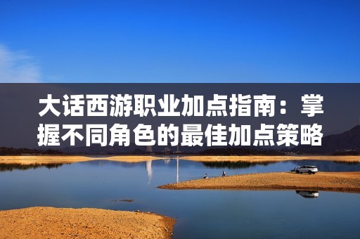 大话西游职业加点指南：掌握不同角色的最佳加点策略与实用建议