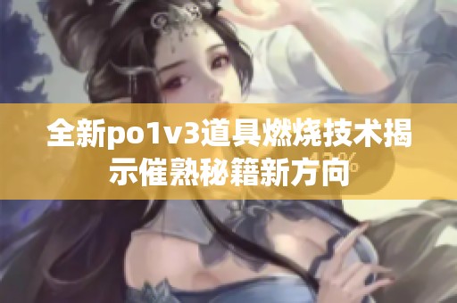 全新po1v3道具燃烧技术揭示催熟秘籍新方向