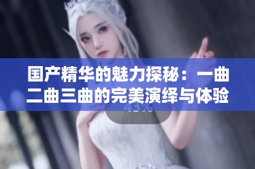 国产精华的魅力探秘：一曲二曲三曲的完美演绎与体验