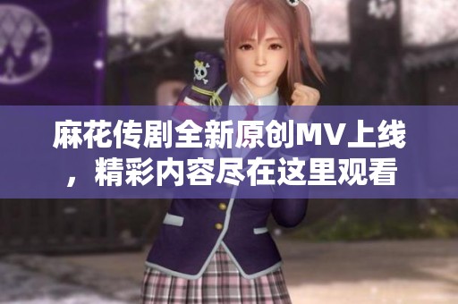 麻花传剧全新原创MV上线，精彩内容尽在这里观看