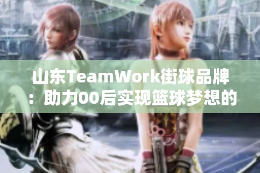 山东TeamWork街球品牌：助力00后实现篮球梦想的全新计划与文化探索