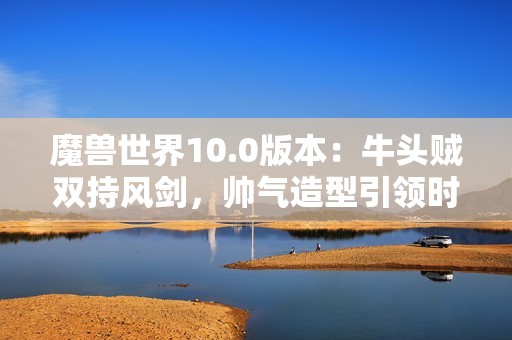 魔兽世界10.0版本：牛头贼双持风剑，帅气造型引领时尚潮流