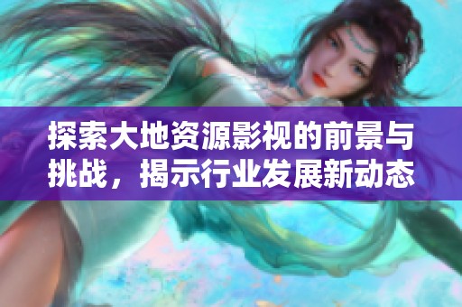 探索大地资源影视的前景与挑战，揭示行业发展新动态