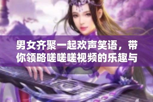 男女齐聚一起欢声笑语，带你领略嗟嗟嗟视频的乐趣与精彩