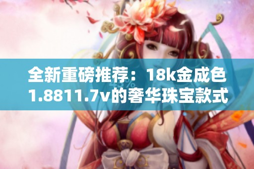 全新重磅推荐：18k金成色1.8811.7v的奢华珠宝款式