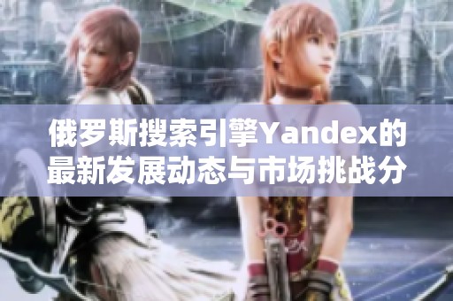 俄罗斯搜索引擎Yandex的最新发展动态与市场挑战分析