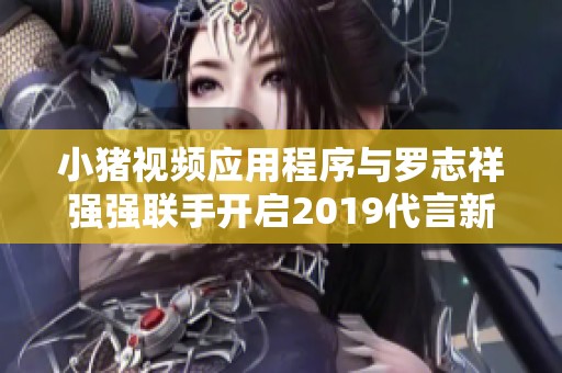 小猪视频应用程序与罗志祥强强联手开启2019代言新篇章