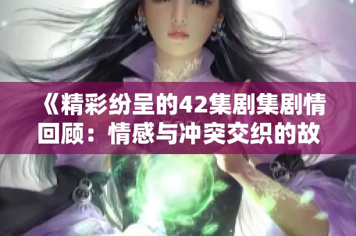 《精彩纷呈的42集剧集剧情回顾：情感与冲突交织的故事》