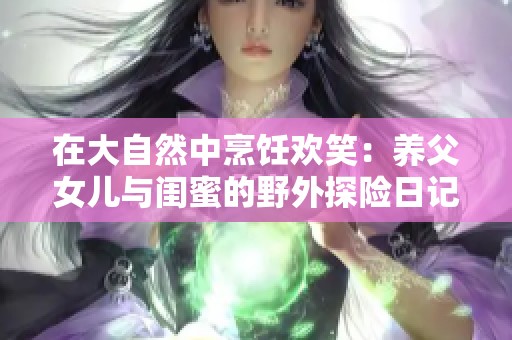 在大自然中烹饪欢笑：养父女儿与闺蜜的野外探险日记