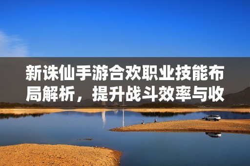 新诛仙手游合欢职业技能布局解析，提升战斗效率与收益的最佳策略分享