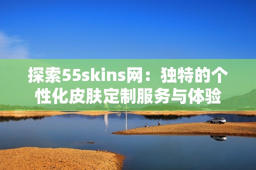 探索55skins网：独特的个性化皮肤定制服务与体验