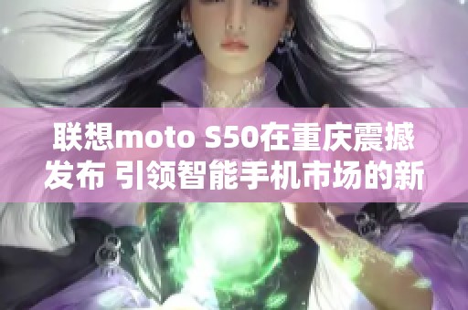 联想moto S50在重庆震撼发布 引领智能手机市场的新潮流与创新体验