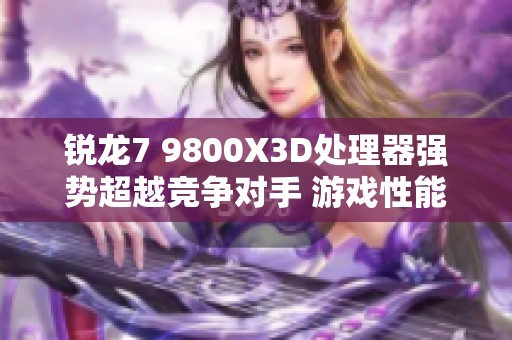 锐龙7 9800X3D处理器强势超越竞争对手 游戏性能表现让人惊艳