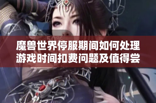 魔兽世界停服期间如何处理游戏时间扣费问题及值得尝试的替代游戏推荐