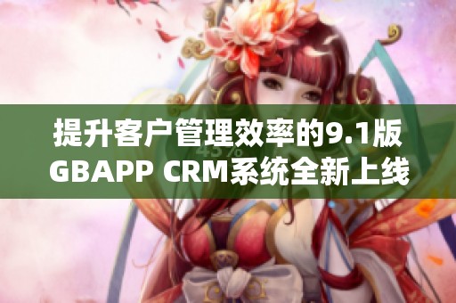 提升客户管理效率的9.1版GBAPP CRM系统全新上线