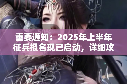 重要通知：2025年上半年征兵报名现已启动，详细攻略为您奉上务必了解！