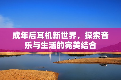 成年后耳机新世界，探索音乐与生活的完美结合