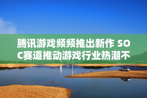 腾讯游戏频频推出新作 SOC赛道推动游戏行业热潮不断升温