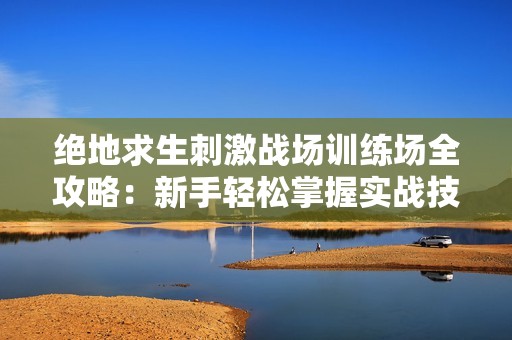 绝地求生刺激战场训练场全攻略：新手轻松掌握实战技巧与玩法要点