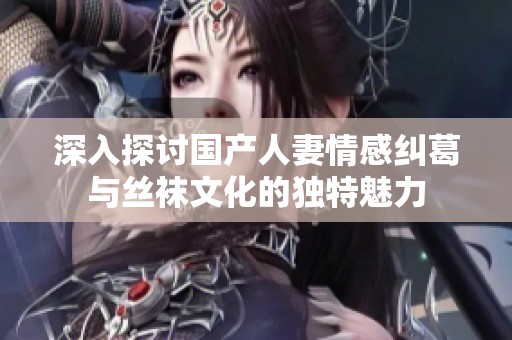 深入探讨国产人妻情感纠葛与丝袜文化的独特魅力