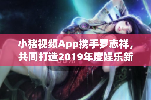 小猪视频App携手罗志祥，共同打造2019年度娱乐新体验