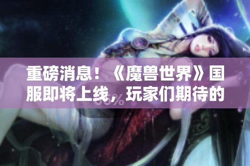 重磅消息！《魔兽世界》国服即将上线，玩家们期待的开放时间正式揭晓