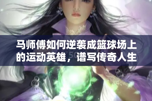 马师傅如何逆袭成篮球场上的运动英雄，谱写传奇人生故事与无尽拼搏精神