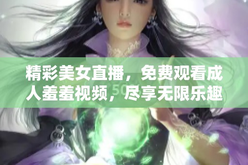 精彩美女直播，免费观看成人羞羞视频，尽享无限乐趣！