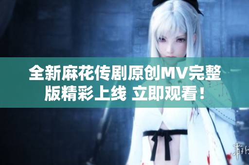 全新麻花传剧原创MV完整版精彩上线 立即观看！