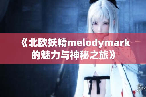 《北欧妖精melodymark的魅力与神秘之旅》