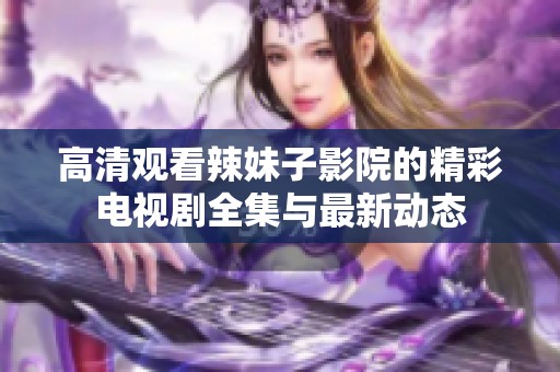 高清观看辣妹子影院的精彩电视剧全集与最新动态