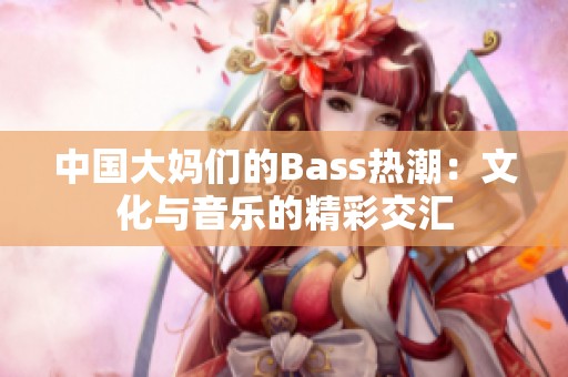 中国大妈们的Bass热潮：文化与音乐的精彩交汇