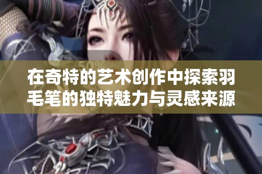 在奇特的艺术创作中探索羽毛笔的独特魅力与灵感来源