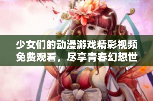 少女们的动漫游戏精彩视频免费观看，尽享青春幻想世界