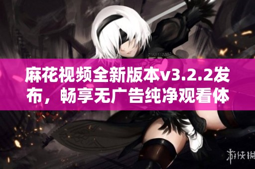 麻花视频全新版本v3.2.2发布，畅享无广告纯净观看体验