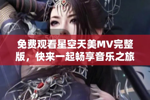 免费观看星空天美MV完整版，快来一起畅享音乐之旅！