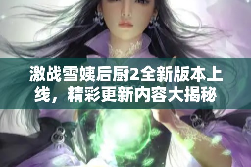 激战雪姨后厨2全新版本上线，精彩更新内容大揭秘